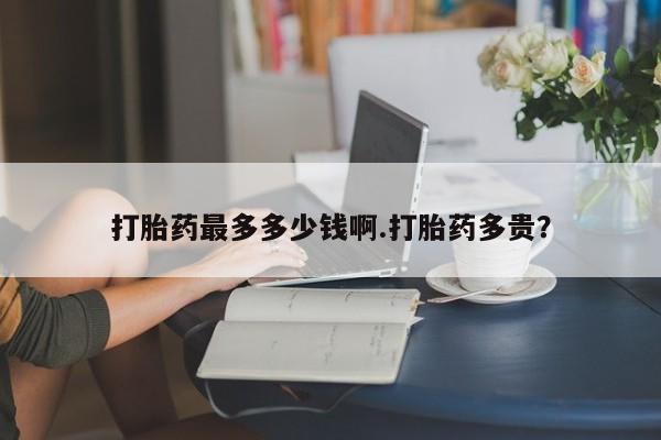 私下打胎药在线购买，打胎药最多多少钱啊.打胎药多贵？