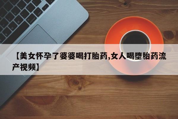 私下打胎药在线购买，【美女怀孕了婆婆喝打胎药,女人喝堕胎药流产视频】