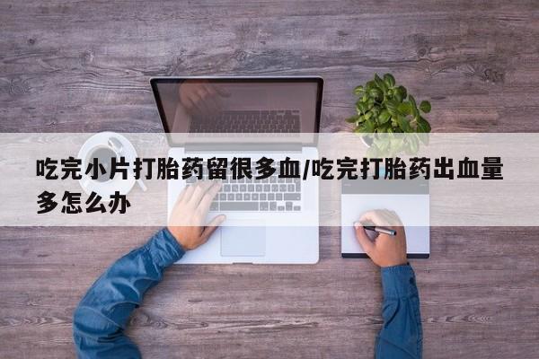 私下打胎药在线购买，吃完小片打胎药留很多血/吃完打胎药出血量多怎么办