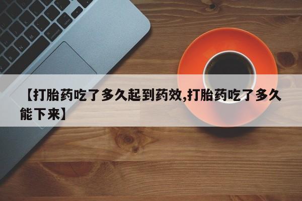 私下打胎药在线购买，【打胎药吃了多久起到药效,打胎药吃了多久能下来】