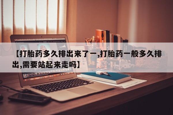 私下打胎药在线购买，【打胎药多久排出来了一,打胎药一般多久排出,需要站起来走吗】