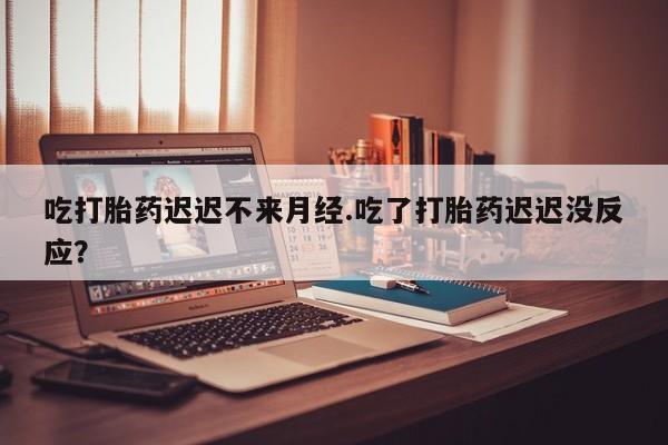私下打胎药在线购买，吃打胎药迟迟不来月经.吃了打胎药迟迟没反应？