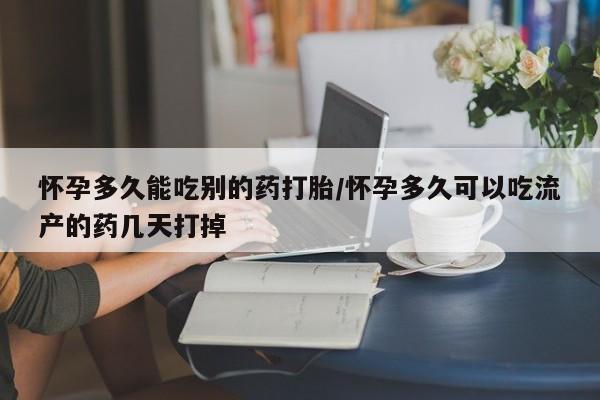 私下打胎药在线购买，怀孕多久能吃别的药打胎/怀孕多久可以吃流产的药几天打掉