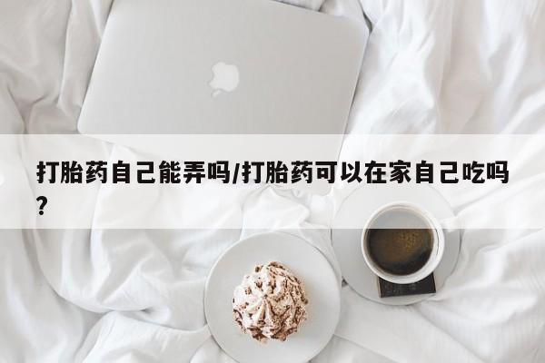 私下打胎药在线购买，打胎药自己能弄吗/打胎药可以在家自己吃吗?