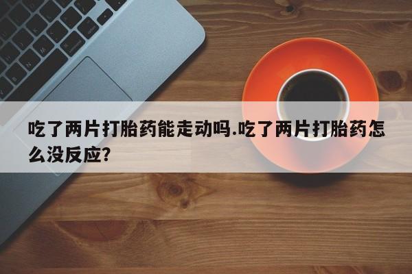 私下打胎药在线购买，吃了两片打胎药能走动吗.吃了两片打胎药怎么没反应？