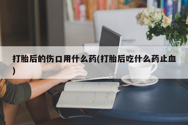 私下打胎药在线购买，打胎后的伤口用什么药(打胎后吃什么药止血)