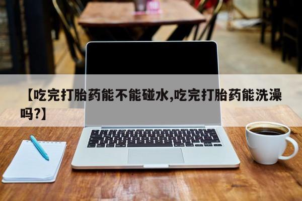 私下打胎药在线购买，【吃完打胎药能不能碰水,吃完打胎药能洗澡吗?】