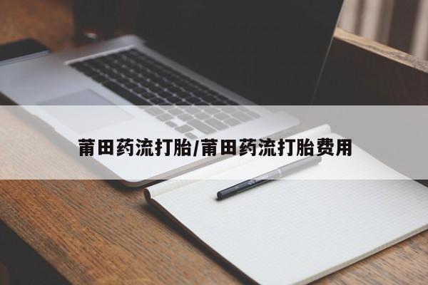 私下打胎药在线购买，莆田药流打胎/莆田药流打胎费用