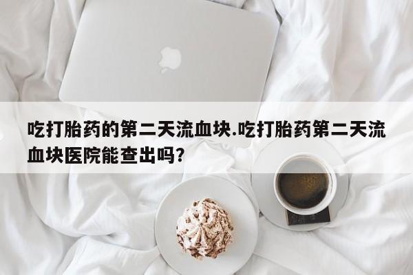 私下打胎药在线购买，吃打胎药的第二天流血块.吃打胎药第二天流血块医院能查出吗？