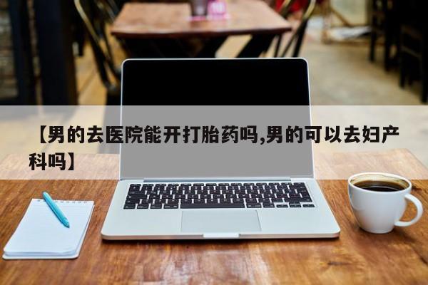 私下打胎药在线购买，【男的去医院能开打胎药吗,男的可以去妇产科吗】