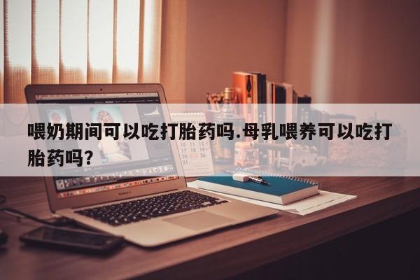 私下打胎药在线购买，喂奶期间可以吃打胎药吗.母乳喂养可以吃打胎药吗？