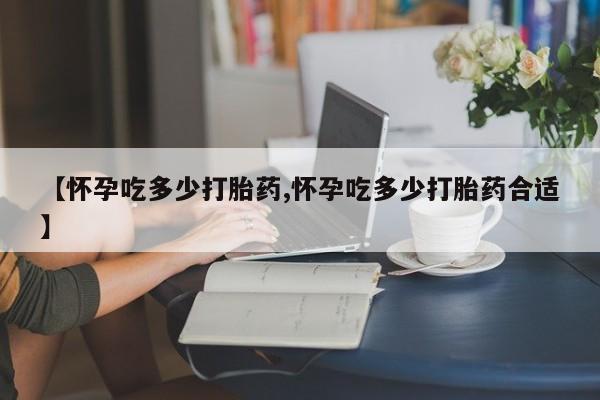 私下打胎药在线购买，【怀孕吃多少打胎药,怀孕吃多少打胎药合适】