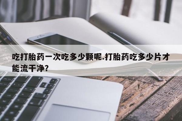 私下打胎药在线购买，吃打胎药一次吃多少颗呢.打胎药吃多少片才能流干净？