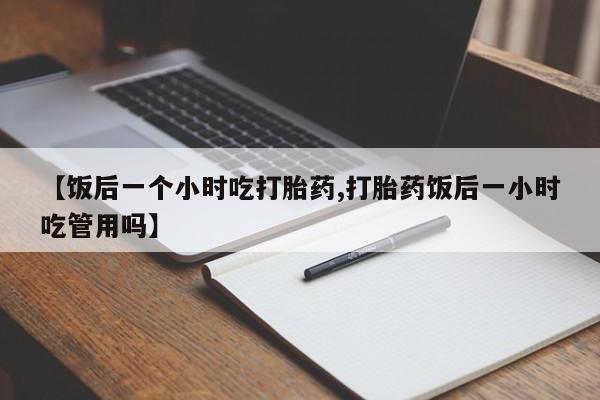 私下打胎药在线购买，【饭后一个小时吃打胎药,打胎药饭后一小时吃管用吗】
