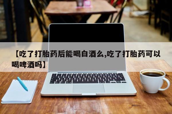 私下打胎药在线购买，【吃了打胎药后能喝白酒么,吃了打胎药可以喝啤酒吗】