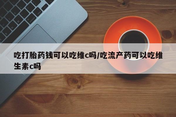 私下打胎药在线购买，吃打胎药钱可以吃维c吗/吃流产药可以吃维生素c吗