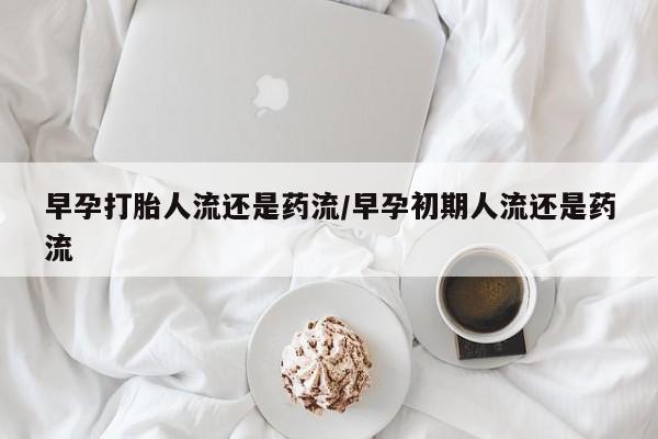 私下打胎药在线购买，早孕打胎人流还是药流/早孕初期人流还是药流