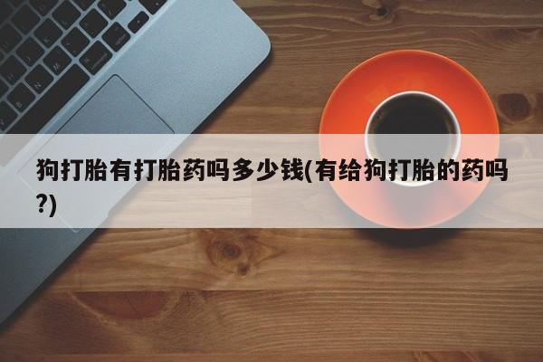私下打胎药在线购买，狗打胎有打胎药吗多少钱(有给狗打胎的药吗?)