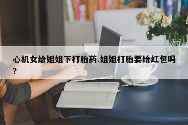 私下打胎药在线购买，心机女给姐姐下打胎药.姐姐打胎要给红包吗？