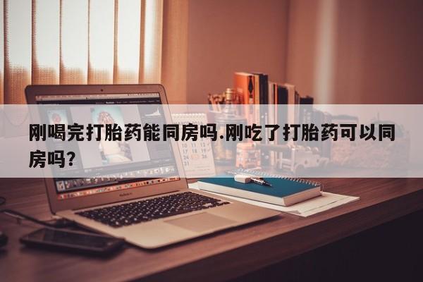 私下打胎药在线购买，刚喝完打胎药能同房吗.刚吃了打胎药可以同房吗？
