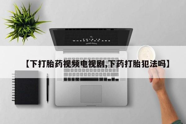 私下打胎药在线购买，【下打胎药视频电视剧,下药打胎犯法吗】