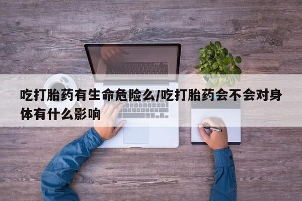 私下打胎药在线购买，吃打胎药有生命危险么/吃打胎药会不会对身体有什么影响